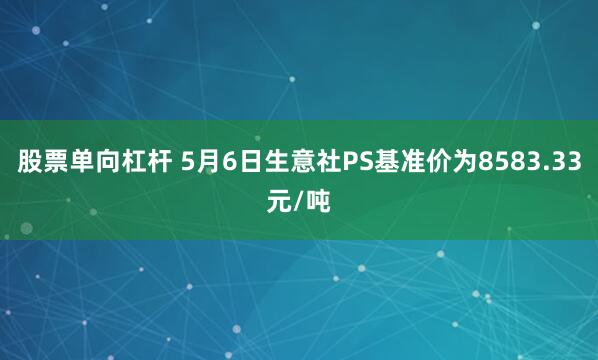 股票单向杠杆 5月6日生意社PS基准价为8583.33元/吨