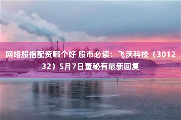 网络股指配资哪个好 股市必读：飞沃科技（301232）5月7日董秘有最新回复