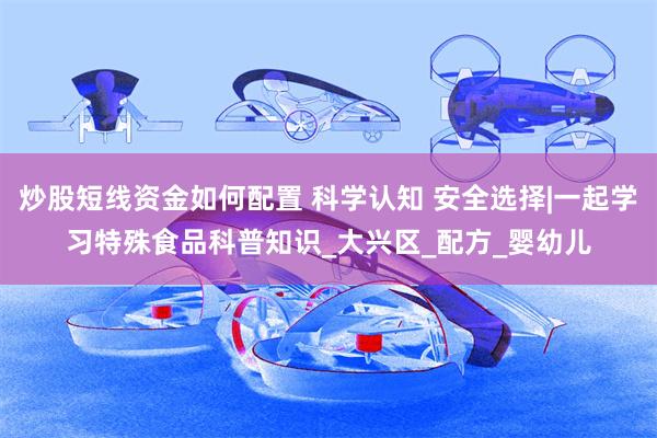 炒股短线资金如何配置 科学认知 安全选择|一起学习特殊食品科普知识_大兴区_配方_婴幼儿