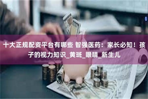十大正规配资平台有哪些 智强医药：家长必知！孩子的视力知识_黄斑_眼睛_新生儿