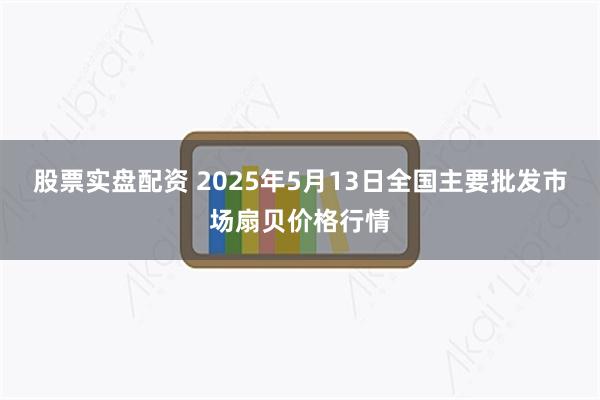 股票实盘配资 2025年5月13日全国主要批发市场扇贝价格行情