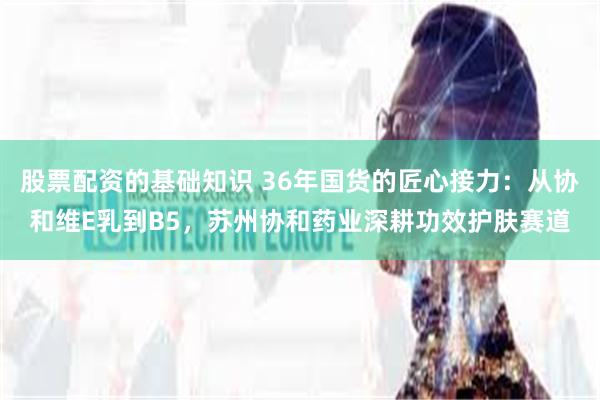 股票配资的基础知识 36年国货的匠心接力：从协和维E乳到B5，苏州协和药业深耕功效护肤赛道