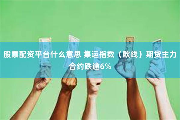 股票配资平台什么意思 集运指数（欧线）期货主力合约跌逾6%