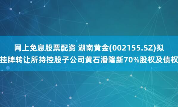 网上免息股票配资 湖南黄金(002155.SZ)拟挂牌转让所持控股子公司黄石潘隆新70%股权及债权