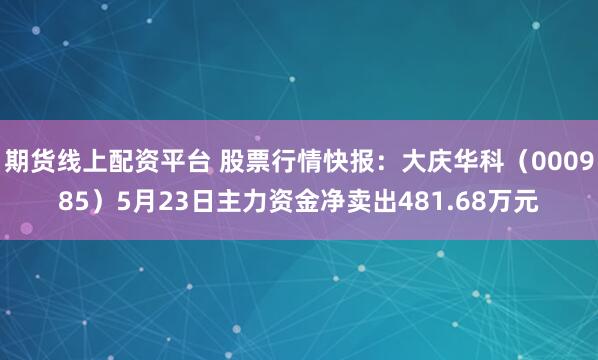 期货线上配资平台 股票行情快报：大庆华科（000985）5月23日主力资金净卖出481.68万元