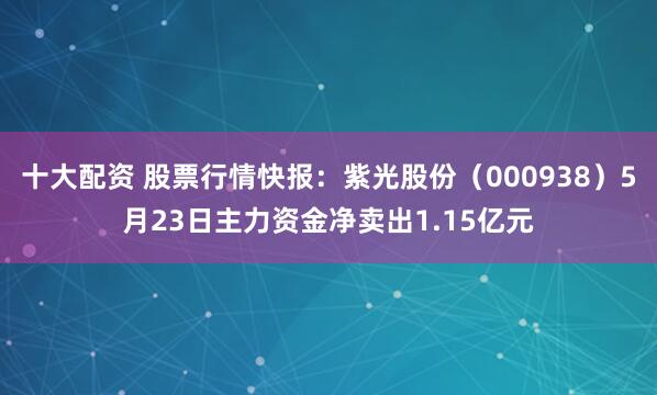 十大配资 股票行情快报：紫光股份（000938）5月23日主力资金净卖出1.15亿元