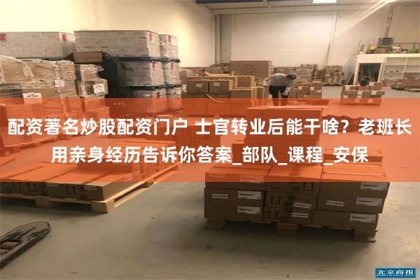 配资著名炒股配资门户 士官转业后能干啥？老班长用亲身经历告诉你答案_部队_课程_安保