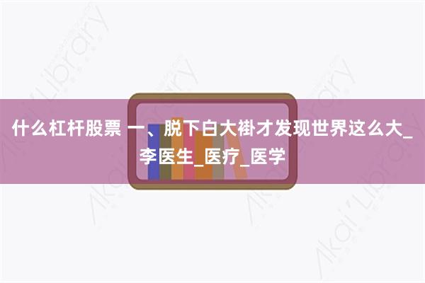 什么杠杆股票 一、脱下白大褂才发现世界这么大_李医生_医疗_医学