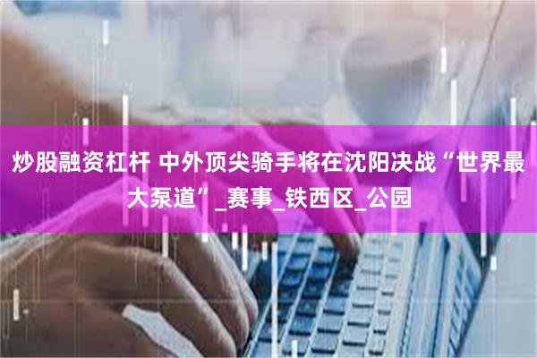 炒股融资杠杆 中外顶尖骑手将在沈阳决战“世界最大泵道”_赛事_铁西区_公园