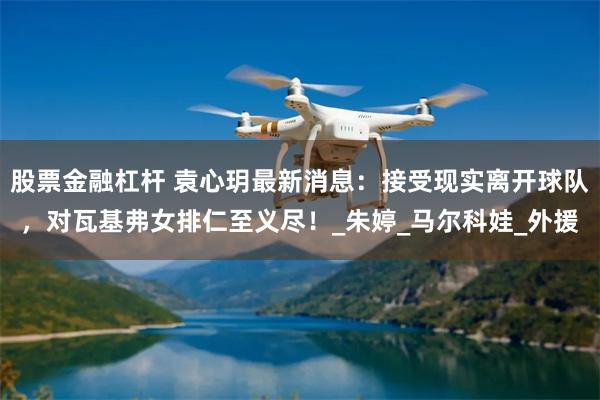 股票金融杠杆 袁心玥最新消息：接受现实离开球队，对瓦基弗女排仁至义尽！_朱婷_马尔科娃_外援
