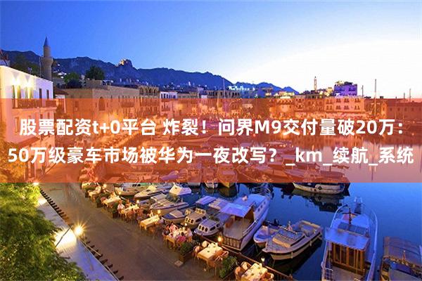 股票配资t+0平台 炸裂！问界M9交付量破20万：50万级豪车市场被华为一夜改写？_km_续航_系统