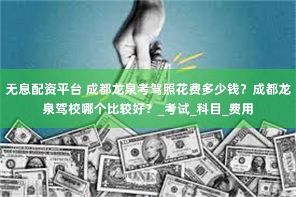无息配资平台 成都龙泉考驾照花费多少钱？成都龙泉驾校哪个比较好？_考试_科目_费用