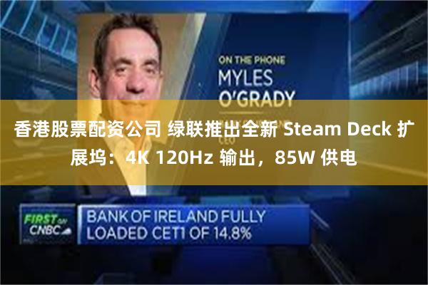 香港股票配资公司 绿联推出全新 Steam Deck 扩展坞：4K 120Hz 输出，85W 供电
