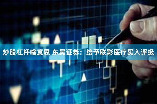 炒股杠杆啥意思 东吴证券：给予联影医疗买入评级