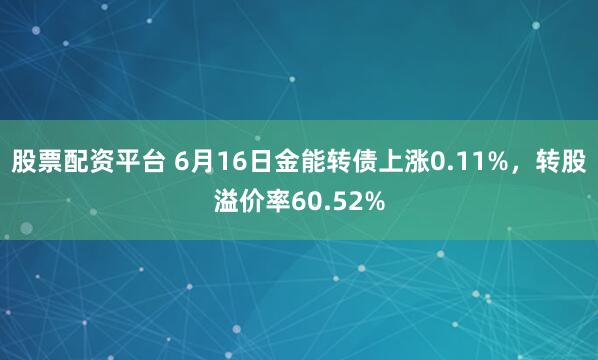 股票配资平台 6月16日金能转债上涨0.11%，转股溢价率60.52%