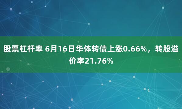 股票杠杆率 6月16日华体转债上涨0.66%，转股溢价率21.76%