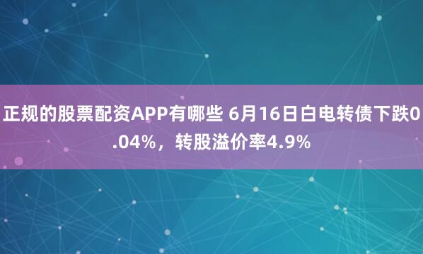 正规的股票配资APP有哪些 6月16日白电转债下跌0.04%，转股溢价率4.9%
