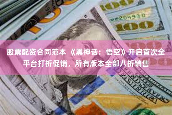 股票配资合同范本 《黑神话：悟空》开启首次全平台打折促销，所有版本全部八折销售