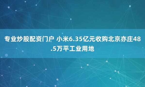 专业炒股配资门户 小米6.35亿元收购北京亦庄48.5万平工业用地