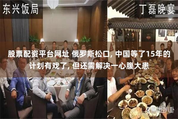 股票配资平台网址 俄罗斯松口, 中国等了15年的计划有戏了, 但还需解决一心腹大患