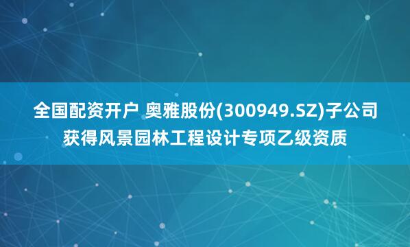 全国配资开户 奥雅股份(300949.SZ)子公司获得风景园林工程设计专项乙级资质