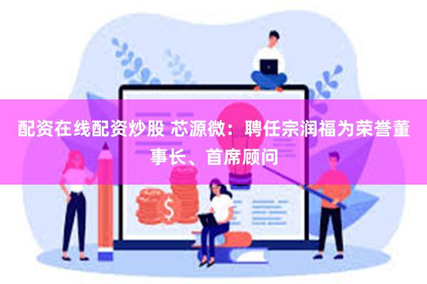 配资在线配资炒股 芯源微：聘任宗润福为荣誉董事长、首席顾问