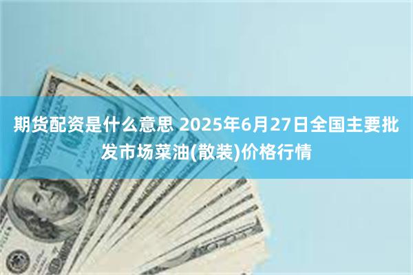 期货配资是什么意思 2025年6月27日全国主要批发市场菜油(散装)价格行情