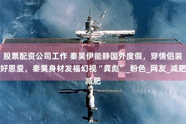股票配资公司工作 秦昊伊能静国外度假，穿情侣装好恩爱，秦昊身材发福幻视“龚彪”_粉色_网友_减肥