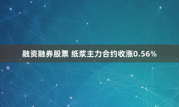 融资融券股票 纸浆主力合约收涨0.56%