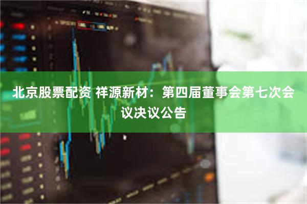 北京股票配资 祥源新材：第四届董事会第七次会议决议公告