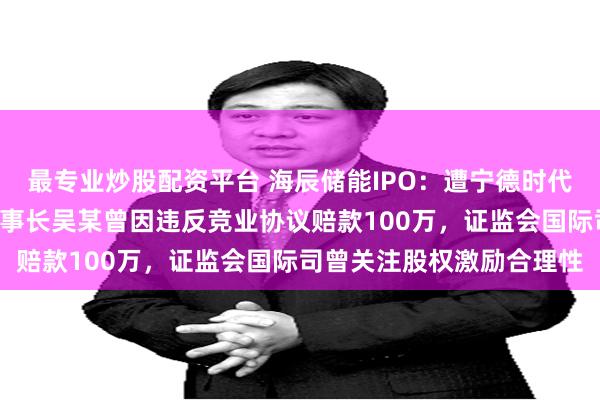 最专业炒股配资平台 海辰储能IPO：遭宁德时代起诉“不正当竞争”，董事长吴某曾因违反竞业协议赔款100万，证监会国际司曾关注股权激励合理性