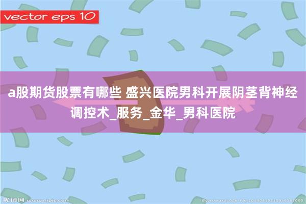 a股期货股票有哪些 盛兴医院男科开展阴茎背神经调控术_服务_金华_男科医院