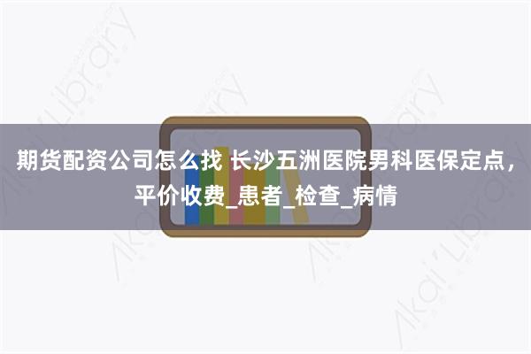 期货配资公司怎么找 长沙五洲医院男科医保定点，平价收费_患者_检查_病情