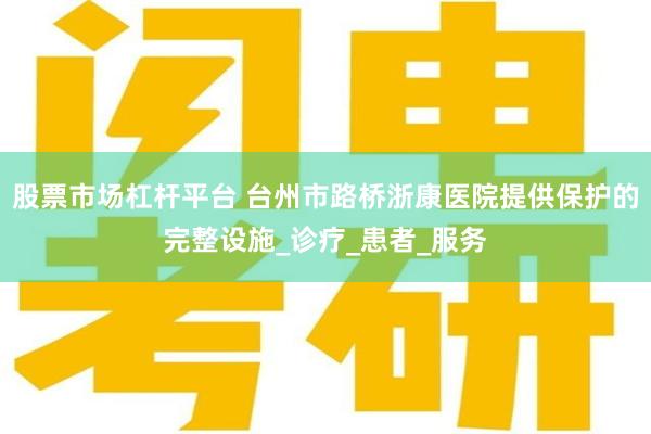 股票市场杠杆平台 台州市路桥浙康医院提供保护的完整设施_诊疗_患者_服务