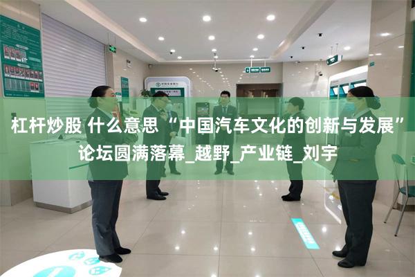杠杆炒股 什么意思 “中国汽车文化的创新与发展”论坛圆满落幕_越野_产业链_刘宇