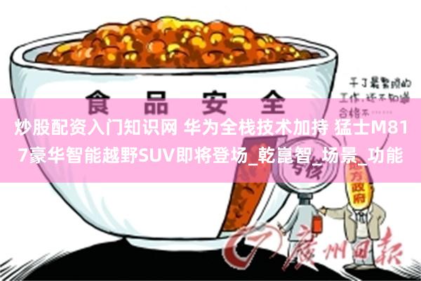 炒股配资入门知识网 华为全栈技术加持 猛士M817豪华智能越野SUV即将登场_乾崑智_场景_功能