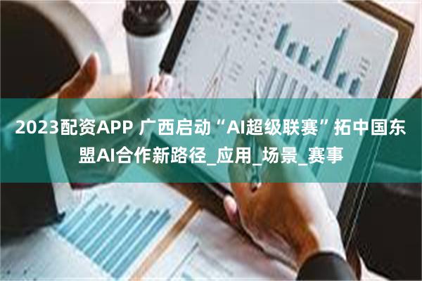 2023配资APP 广西启动“AI超级联赛”拓中国东盟AI合作新路径_应用_场景_赛事