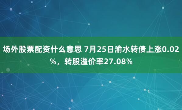 场外股票配资什么意思 7月25日渝水转债上涨0.02%，转股溢价率27.08%
