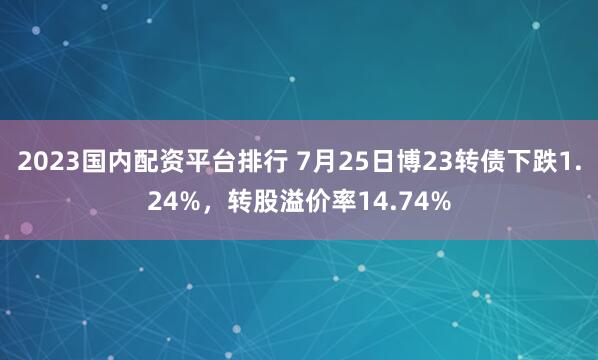 2023国内配资平台排行 7月25日博23转债下跌1.24%，转股溢价率14.74%
