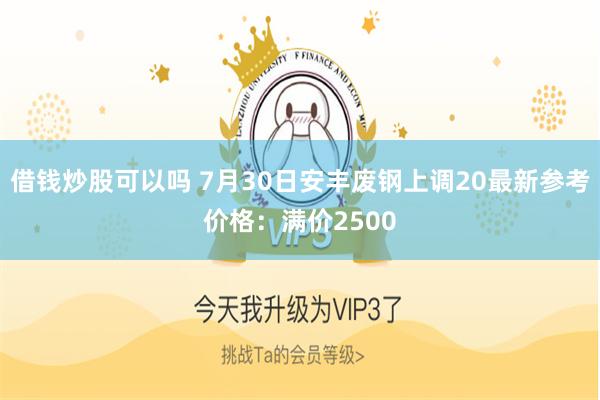 借钱炒股可以吗 7月30日安丰废钢上调20最新参考价格：满价2500