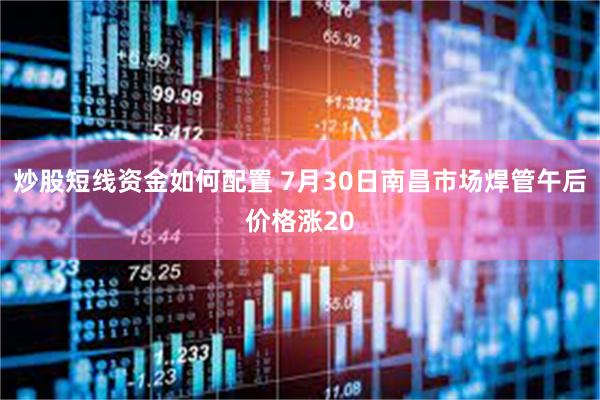 炒股短线资金如何配置 7月30日南昌市场焊管午后价格涨20