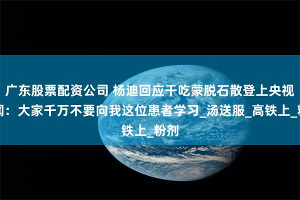 广东股票配资公司 杨迪回应干吃蒙脱石散登上央视新闻：大家千万不要向我这位患者学习_汤送服_高铁上_粉剂