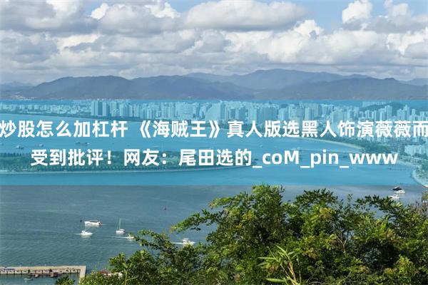 炒股怎么加杠杆 《海贼王》真人版选黑人饰演薇薇而受到批评！网友：尾田选的_coM_pin_www