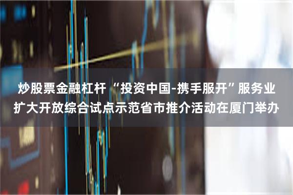 炒股票金融杠杆 “投资中国-携手服开”服务业扩大开放综合试点示范省市推介活动在厦门举办