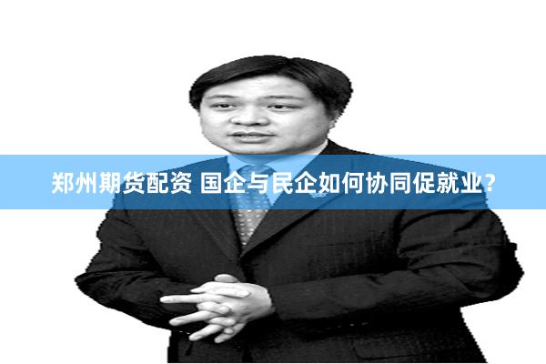 郑州期货配资 国企与民企如何协同促就业？