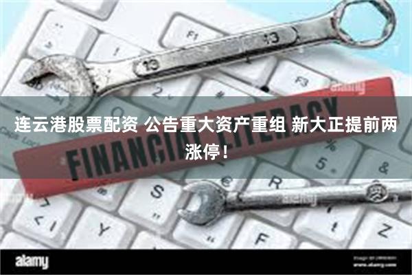 连云港股票配资 公告重大资产重组 新大正提前两涨停！
